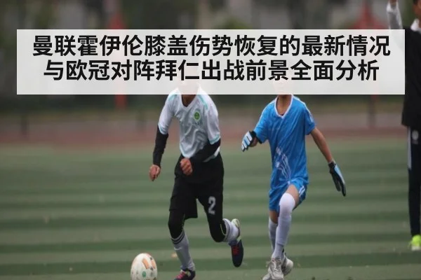 曼联霍伊伦膝盖伤势恢复的最新情况与欧冠对阵拜仁出战前景全面分析