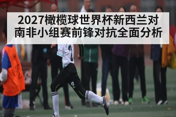 2027橄榄球世界杯新西兰对南非小组赛前锋对抗全面分析