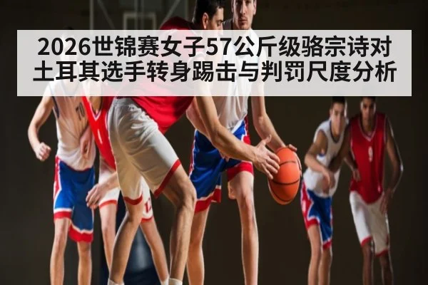 2026世锦赛女子57公斤级骆宗诗对土耳其选手转身踢击与判罚尺度分析